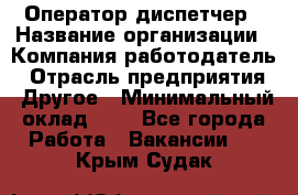 Оператор-диспетчер › Название организации ­ Компания-работодатель › Отрасль предприятия ­ Другое › Минимальный оклад ­ 1 - Все города Работа » Вакансии   . Крым,Судак